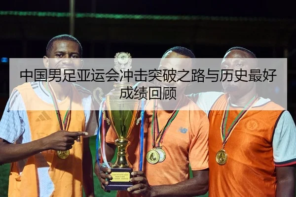 中国男足亚运会冲击突破之路与历史最好成绩回顾